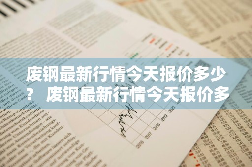 废钢最新行情今天报价多少？ 废钢最新行情今天报价多少钱一吨