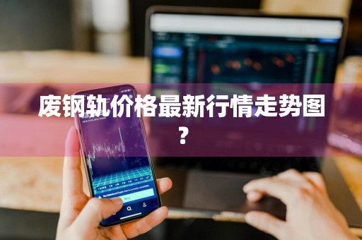 废钢轨价格最新行情走势图？