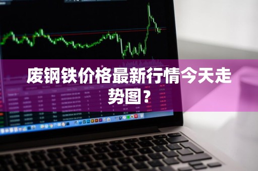 废钢铁价格最新行情今天走势图?