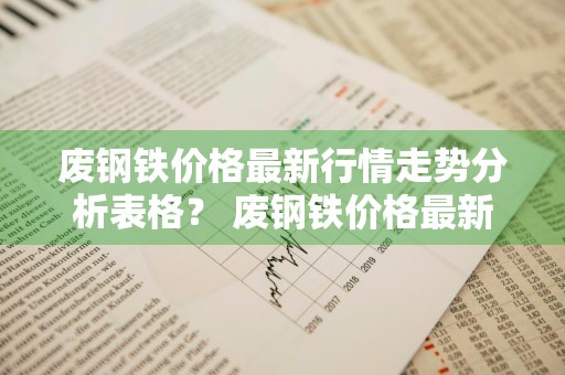 废钢铁价格最新行情走势分析表格？ 废钢铁价格最新行情走势分析表格图