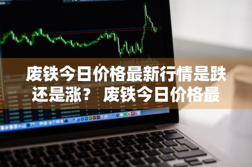 废铁今日价格最新行情是跌还是涨？ 废铁今日价格最新行情是跌还是涨的