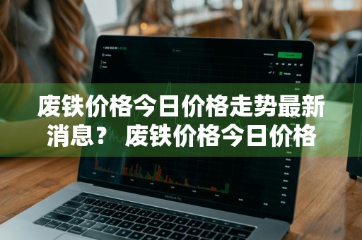 废铁价格今日价格走势最新消息？ 废铁价格今日价格走势最新消息查询