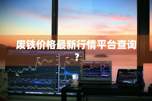 废铁价格最新行情平台查询？