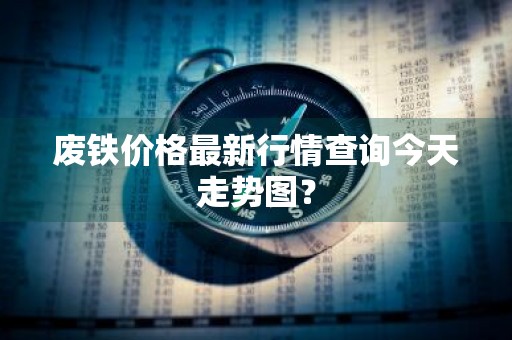 废铁价格最新行情查询今天走势图？