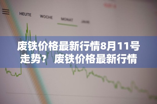 废铁价格最新行情8月11号走势？ 废铁价格最新行情8月11号走势图