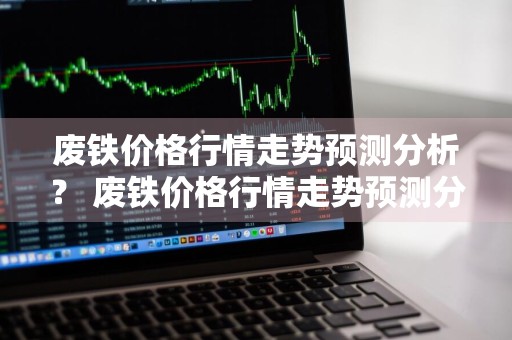 废铁价格行情走势预测分析？ 废铁价格行情走势预测分析最新