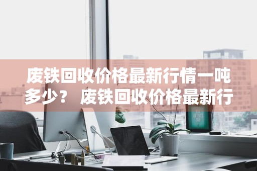 废铁回收价格最新行情一吨多少？ 废铁回收价格最新行情一吨多少钱