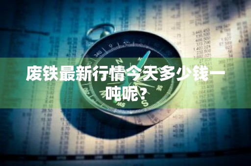 废铁最新行情今天多少钱一吨呢？