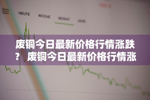 废铜今日最新价格行情涨跌？ 废铜今日最新价格行情涨跌
