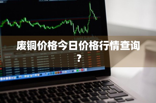 废铜价格今日价格行情查询？
