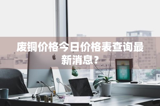废铜价格今日价格表查询最新消息？
