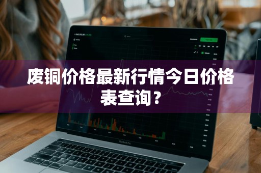 废铜价格最新行情今日价格表查询？