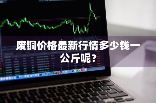 废铜价格最新行情多少钱一公斤呢？