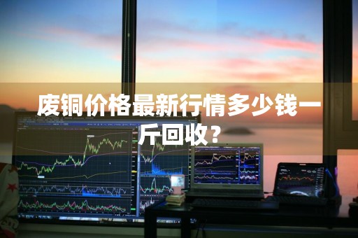 废铜价格最新行情多少钱一斤回收？