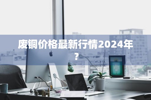 废铜价格最新行情2024年？
