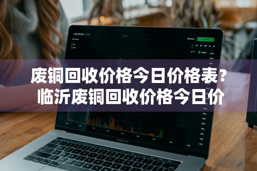 废铜回收价格今日价格表？ 临沂废铜回收价格今日价格表