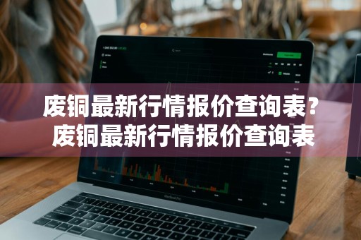 废铜最新行情报价查询表？ 废铜最新行情报价查询表格