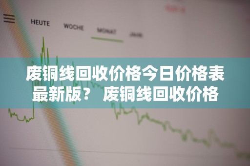 废铜线回收价格今日价格表最新版？ 废铜线回收价格今日价格表最新版图片