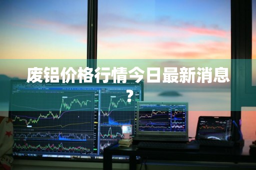 废铝价格行情今日最新消息？