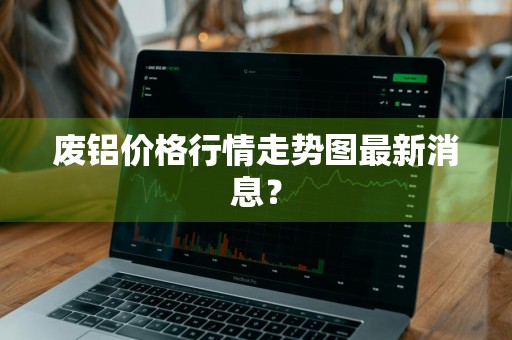 废铝价格行情走势图最新消息？