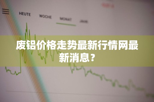 废铝价格走势最新行情网最新消息？