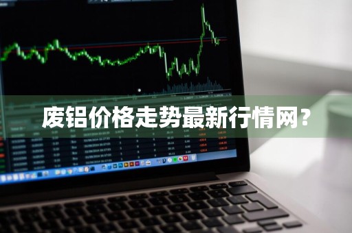 废铝价格走势最新行情网？