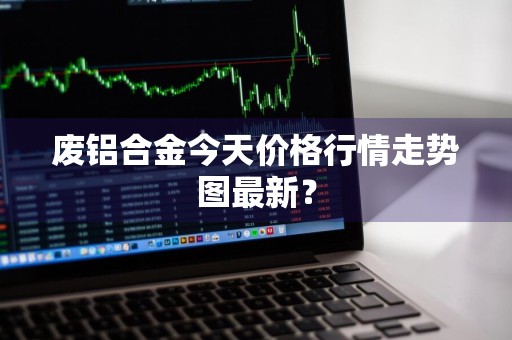 废铝合金今天价格行情走势图最新？