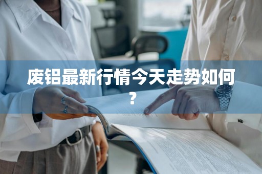 废铝最新行情今天走势如何？