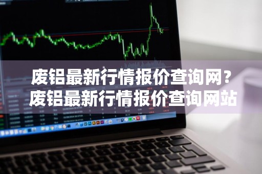 废铝最新行情报价查询网？ 废铝最新行情报价查询网站
