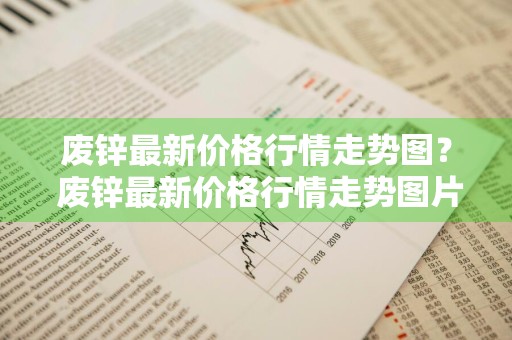 废锌最新价格行情走势图？ 废锌最新价格行情走势图片