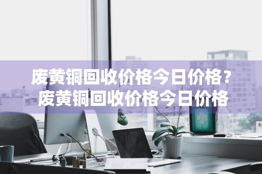 废黄铜回收价格今日价格？ 废黄铜回收价格今日价格表