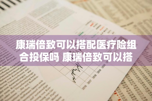 康瑞倍致可以搭配医疗险组合投保吗 康瑞倍致可以搭配医疗险组合投保吗是真的吗