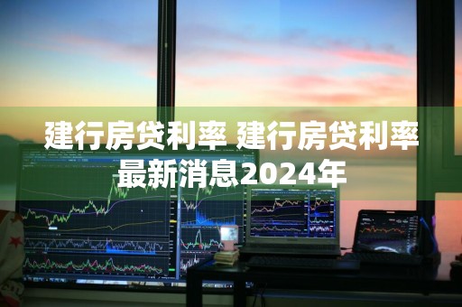 建行房贷利率 建行房贷利率最新消息2024年