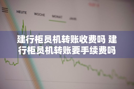 建行柜员机转账收费吗 建行柜员机转账要手续费吗