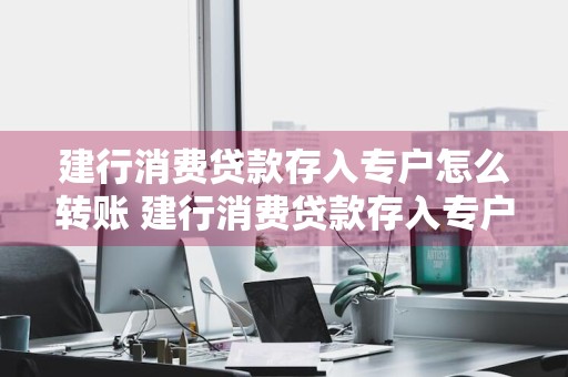 建行消费贷款存入专户怎么转账 建行消费贷款存入专户怎么转账给别人