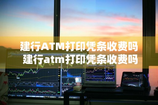 建行ATM打印凭条收费吗 建行atm打印凭条收费吗多少钱