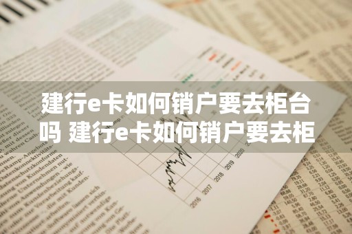 建行e卡如何销户要去柜台吗 建行e卡如何销户要去柜台吗安全吗