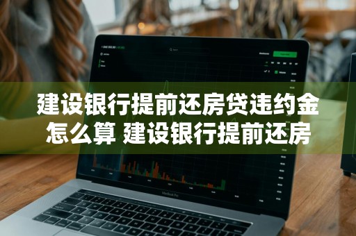 建设银行提前还房贷违约金怎么算 建设银行提前还房贷违约金怎么算,有以下三点