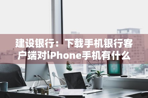 建设银行：下载手机银行客户端对iPhone手机有什么要求吗 建行手机银行苹果最新版本