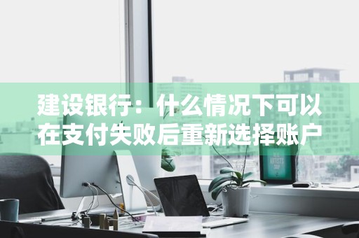 建设银行：什么情况下可以在支付失败后重新选择账户 建设银行支付失败怎么回事