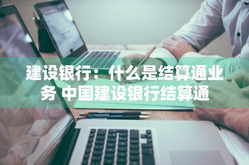 建设银行：什么是结算通业务 中国建设银行结算通