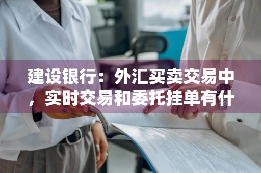 建设银行：外汇买卖交易中，实时交易和委托挂单有什么区别 外汇实时和挂单是什么意思