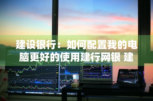 建设银行：如何配置我的电脑更好的使用建行网银 建设银行电脑端