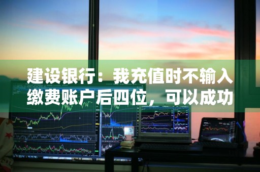 建设银行：我充值时不输入缴费账户后四位，可以成功充值不 建设银行充值失败什么原因