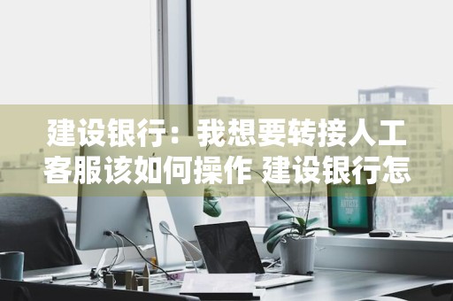 建设银行：我想要转接人工客服该如何操作 建设银行怎么转接人工客服