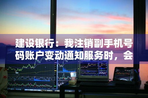 建设银行：我注销副手机号码账户变动通知服务时，会发送注销短信提醒吗