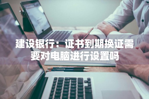 建设银行：证书到期换证需要对电脑进行设置吗