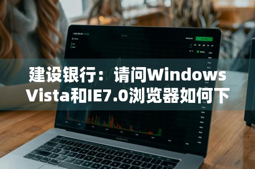 建设银行：请问WindowsVista和IE7.0浏览器如何下载及使用证书