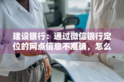 建设银行：通过微信银行定位的网点信息不准确，怎么办