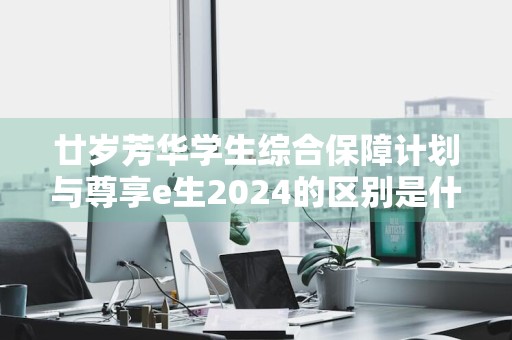 廿岁芳华学生综合保障计划与尊享e生2024的区别是什么